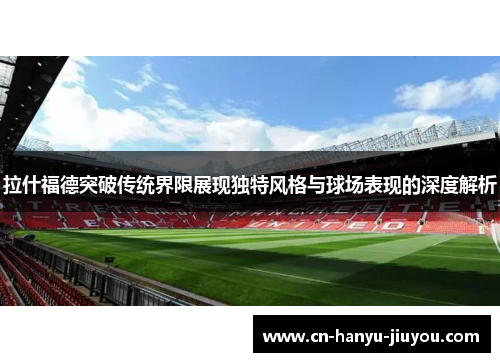 拉什福德突破传统界限展现独特风格与球场表现的深度解析