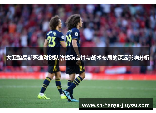 大卫路易斯落选对球队防线稳定性与战术布局的深远影响分析