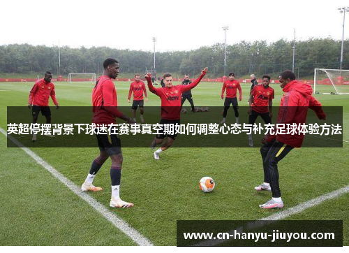 英超停摆背景下球迷在赛事真空期如何调整心态与补充足球体验方法