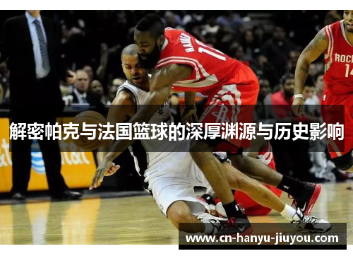 解密帕克与法国篮球的深厚渊源与历史影响