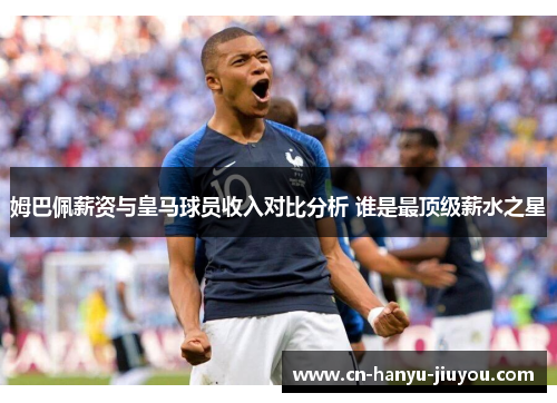 姆巴佩薪资与皇马球员收入对比分析 谁是最顶级薪水之星