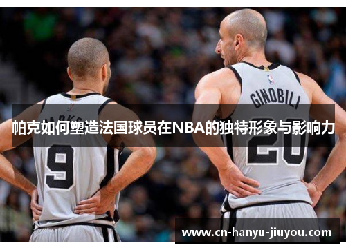 帕克如何塑造法国球员在NBA的独特形象与影响力