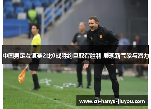 中国男足友谊赛2比0战胜约旦取得胜利 展现新气象与潜力