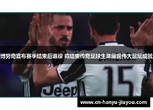 博努奇宣布赛季结束后退役 将结束传奇足球生涯展现伟大足坛成就