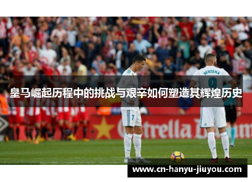 皇马崛起历程中的挑战与艰辛如何塑造其辉煌历史