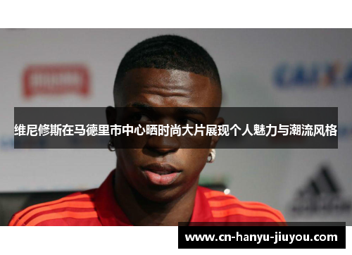 维尼修斯在马德里市中心晒时尚大片展现个人魅力与潮流风格