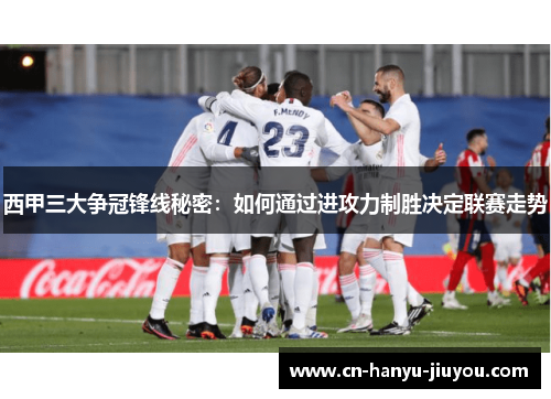 西甲三大争冠锋线秘密：如何通过进攻力制胜决定联赛走势